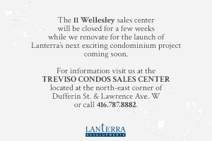 The 11 Wellesley sales center will be closed for a few weeks while we renovate for the launch of Lanterra’s next exciting condominium project coming soon. For information visit us at the TREVISO CONDOS SALES CENTER located at the north-east corner of Dufferin St & Lawrence Ave W or call 416.787.8882.
